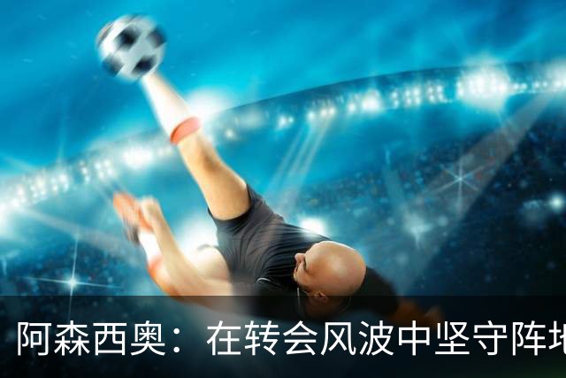 阿森西奥：在转会风波中坚守阵地，机会终于来了！